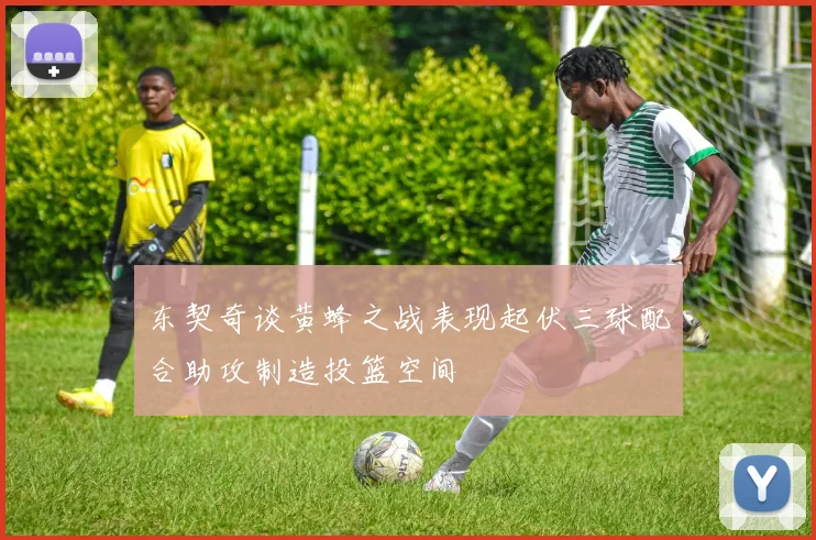 东契奇谈黄蜂之战表现起伏三球配合助攻制造投篮空间