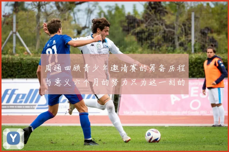 周通回顾青少年邀请赛的筹备历程与意义六个月的努力只为这一刻的精彩