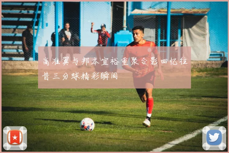 高准翼与邦本宜裕重聚合影回忆往昔三分球精彩瞬间