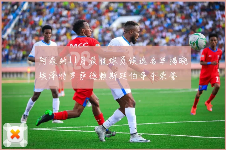 阿森纳11月最佳球员候选名单揭晓埃泽特罗萨德赖斯廷伯争夺荣誉