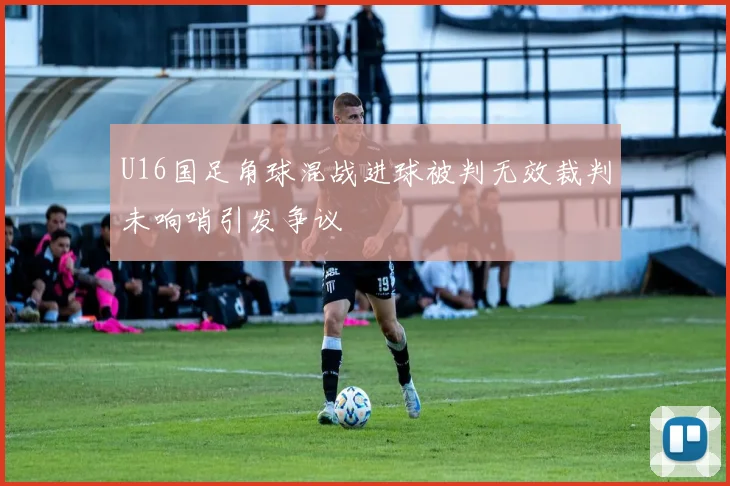 U16国足角球混战进球被判无效裁判未响哨引发争议