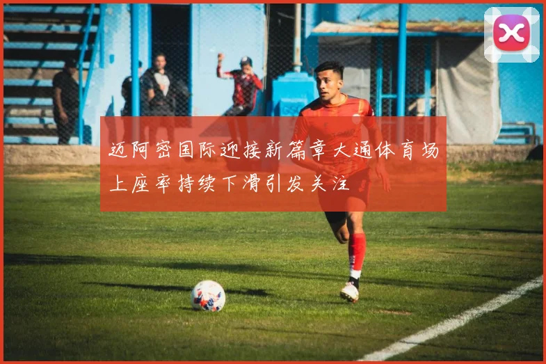 迈阿密国际迎接新篇章大通体育场上座率持续下滑引发关注
