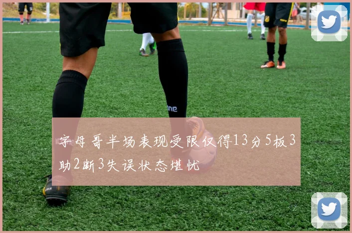 字母哥半场表现受限仅得13分5板3助2断3失误状态堪忧