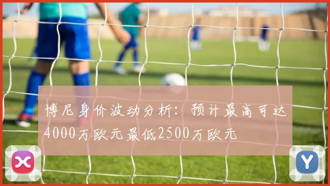 博尼身价波动分析：预计最高可达4000万欧元最低2500万欧元