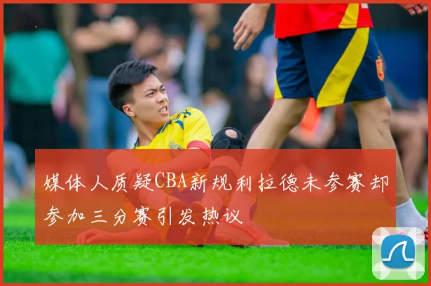 媒体人质疑CBA新规利拉德未参赛却参加三分赛引发热议